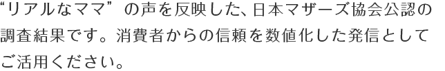 “リアルなママ”の声を反映した、日本マザーズ協会公認の調査結果です。消費者からの信頼を数値化した発信としてご活用ください。